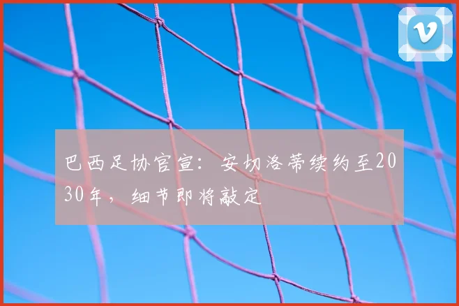 巴西足协官宣：安切洛蒂续约至2030年，细节即将敲定