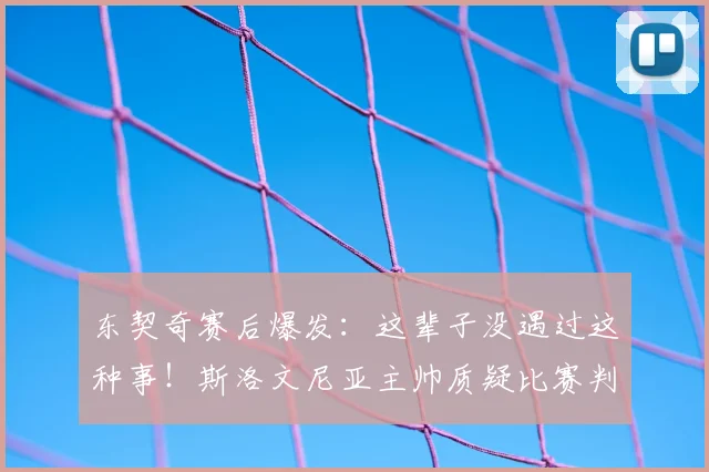 东契奇赛后爆发：这辈子没遇过这种事！斯洛文尼亚主帅质疑比赛判罚