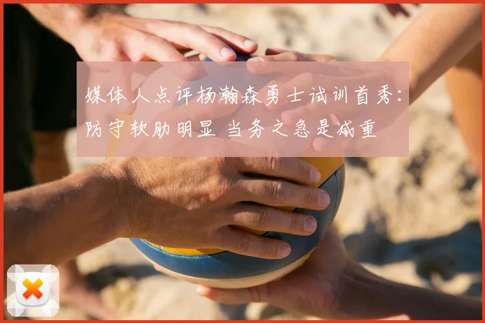 媒体人点评杨瀚森勇士试训首秀：防守软肋明显 当务之急是减重