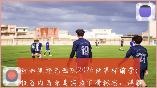 杜加里评巴西队2026世界杯前景:征召内马尔是实力下滑标志,详解为何他难以提供实质帮助