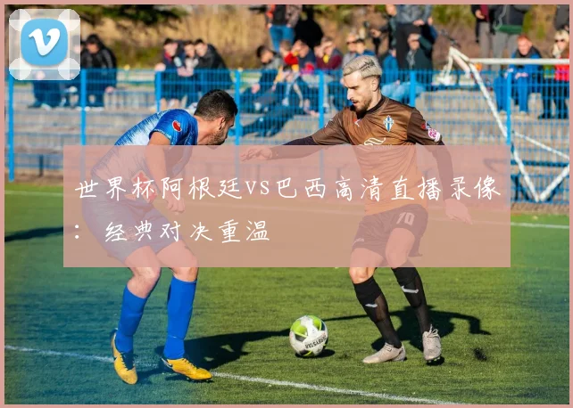 世界杯阿根廷vs巴西高清直播录像:经典对决重温