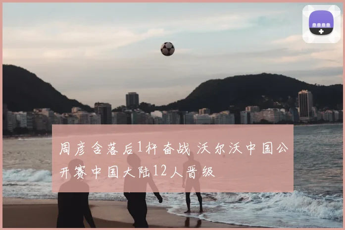 周彦含落后1杆奋战 沃尔沃中国公开赛中国大陆12人晋级