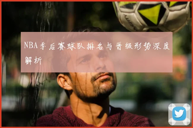 NBA季后赛球队排名与晋级形势深度解析