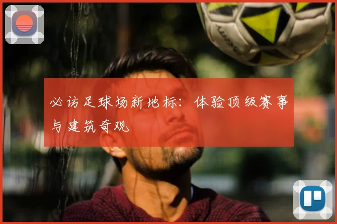 必访足球场新地标:体验顶级赛事与建筑奇观