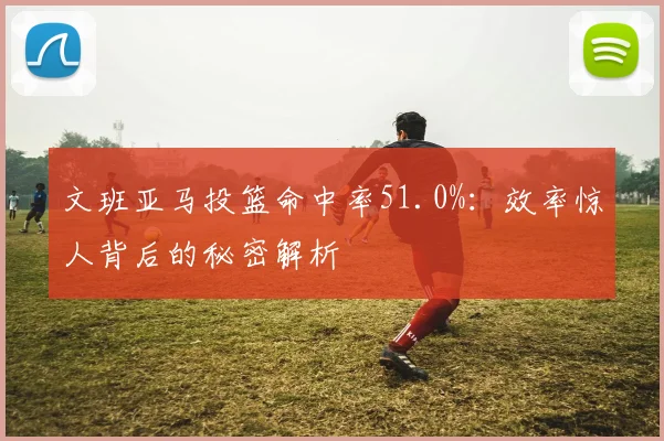 文班亚马投篮命中率51.0%：效率惊人背后的秘密解析