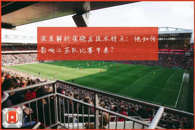深度解析崔晓龙技术特点:他如何影响江苏队比赛节奏?