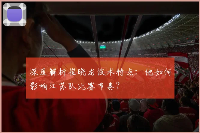深度解析崔晓龙技术特点:他如何影响江苏队比赛节奏?
