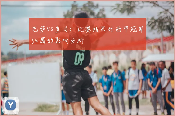 巴萨vs皇马：比赛结果对西甲冠军归属的影响分析