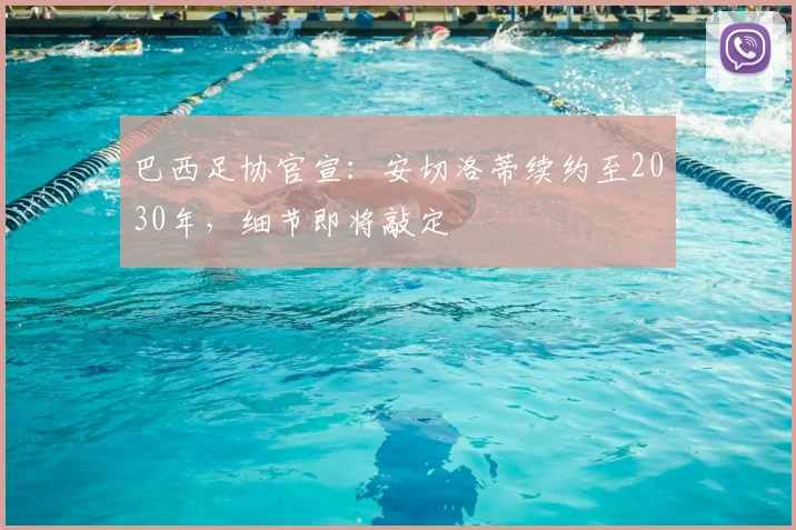 巴西足协官宣：安切洛蒂续约至2030年，细节即将敲定