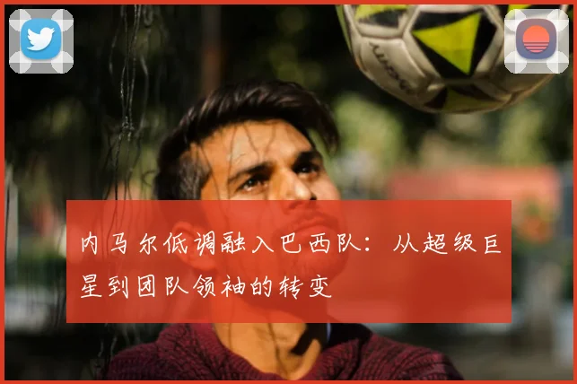 内马尔低调融入巴西队:从超级巨星到团队领袖的转变