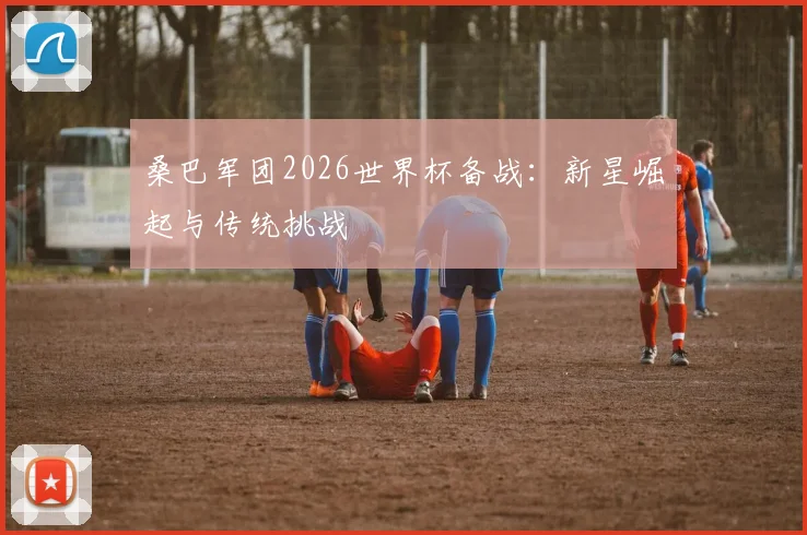 桑巴军团2026世界杯备战:新星崛起与传统挑战