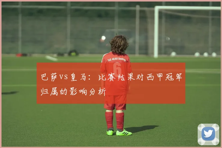巴萨vs皇马：比赛结果对西甲冠军归属的影响分析